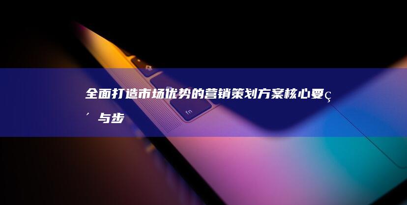 全面打造市场优势的营销策划方案：核心要素与步骤详解